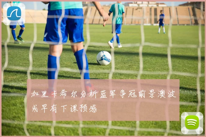加里卡希尔分析蓝军争冠前景澳波或早有下课预感