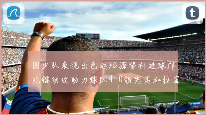 国少队表现出色赵松源替补进球邝兆镭助攻助力球队4-0领先孟加拉国
