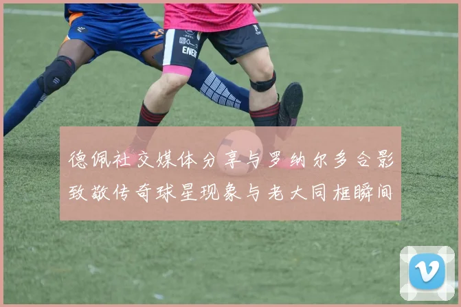 德佩社交媒体分享与罗纳尔多合影致敬传奇球星现象与老大同框瞬间