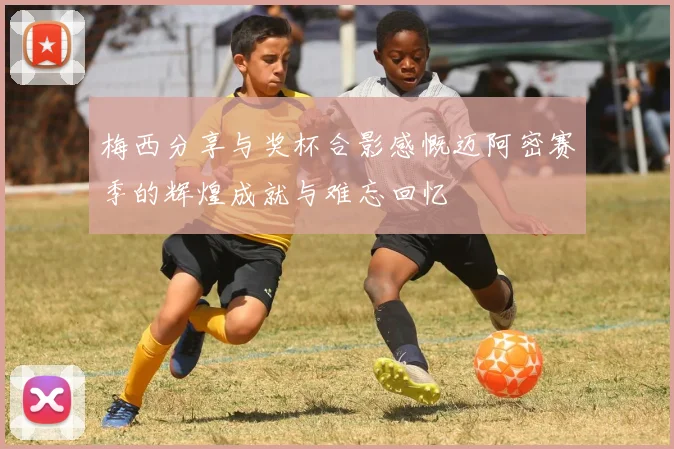 梅西分享与奖杯合影感慨迈阿密赛季的辉煌成就与难忘回忆