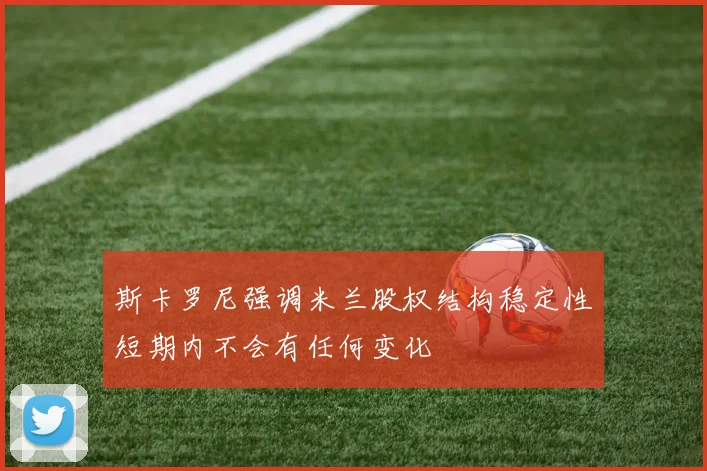 斯卡罗尼强调米兰股权结构稳定性短期内不会有任何变化