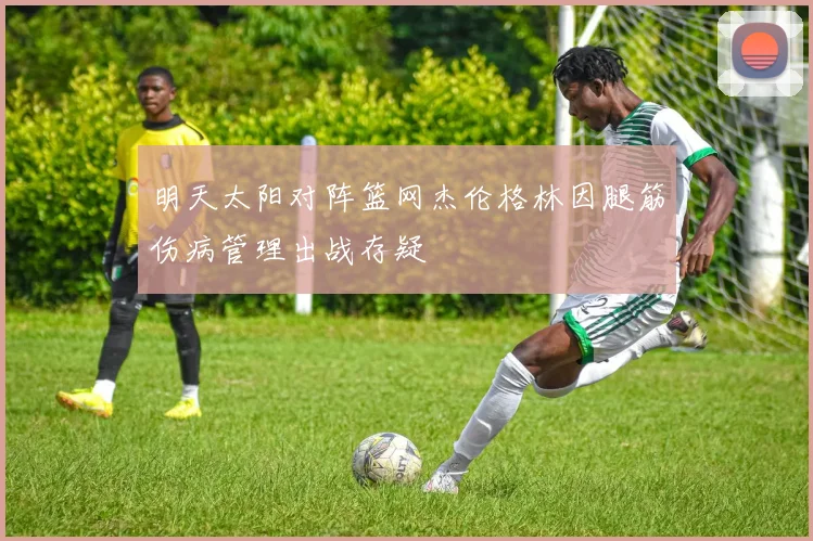 明天太阳对阵篮网杰伦格林因腿筋伤病管理出战存疑