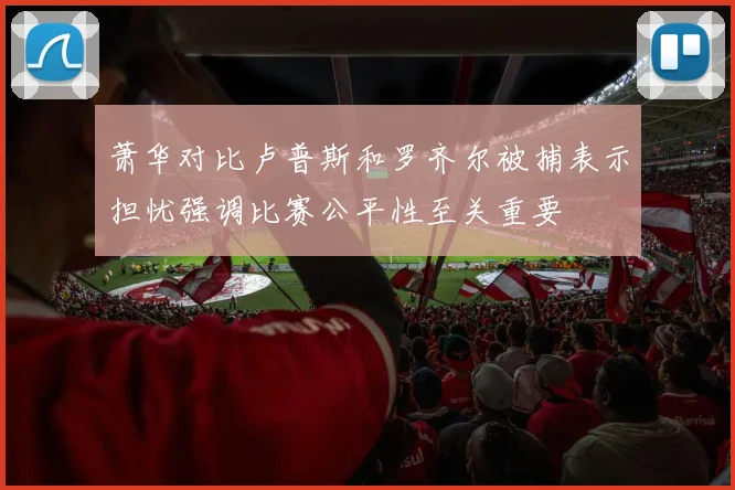 萧华对比卢普斯和罗齐尔被捕表示担忧强调比赛公平性至关重要