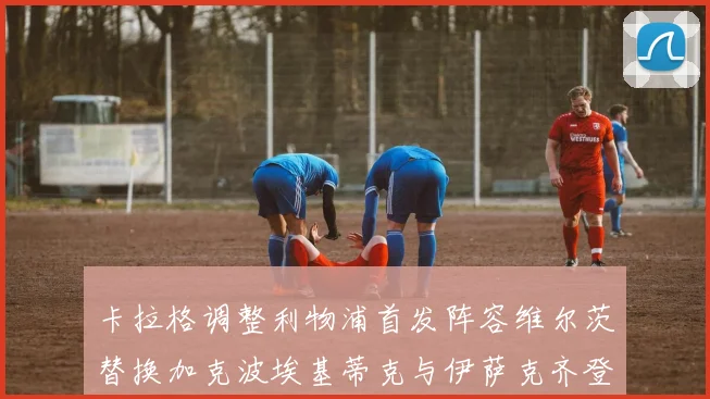 卡拉格调整利物浦首发阵容维尔茨替换加克波埃基蒂克与伊萨克齐登场