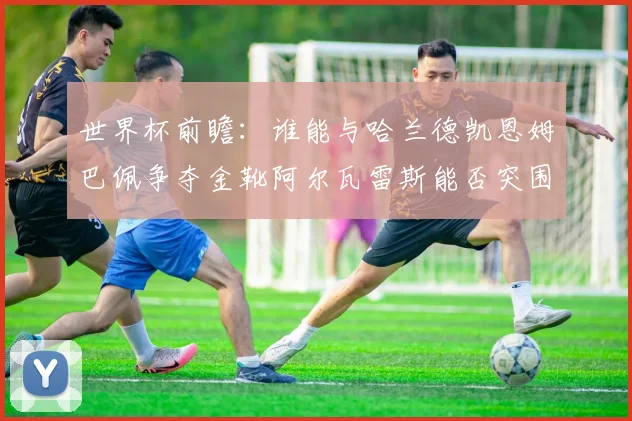 世界杯前瞻：谁能与哈兰德凯恩姆巴佩争夺金靴阿尔瓦雷斯能否突围