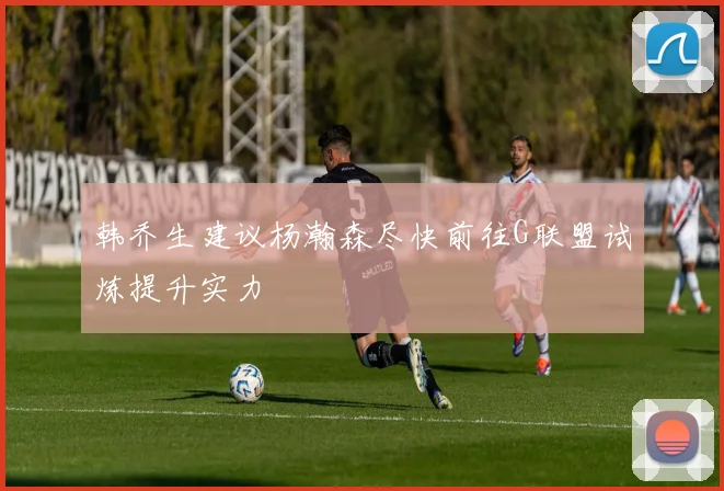 韩乔生建议杨瀚森尽快前往G联盟试炼提升实力
