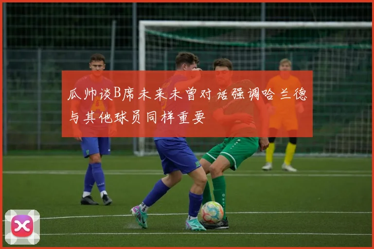 瓜帅谈B席未来未曾对话强调哈兰德与其他球员同样重要