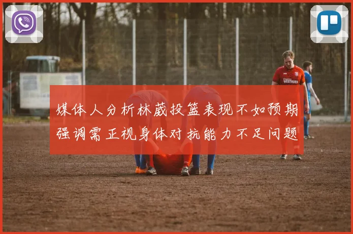 媒体人分析林葳投篮表现不如预期强调需正视身体对抗能力不足问题