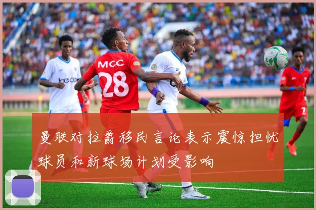 曼联对拉爵移民言论表示震惊担忧球员和新球场计划受影响