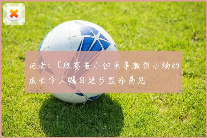 记者：G联赛虽小但竞争激烈小杨的成长令人瞩目进步显而易见