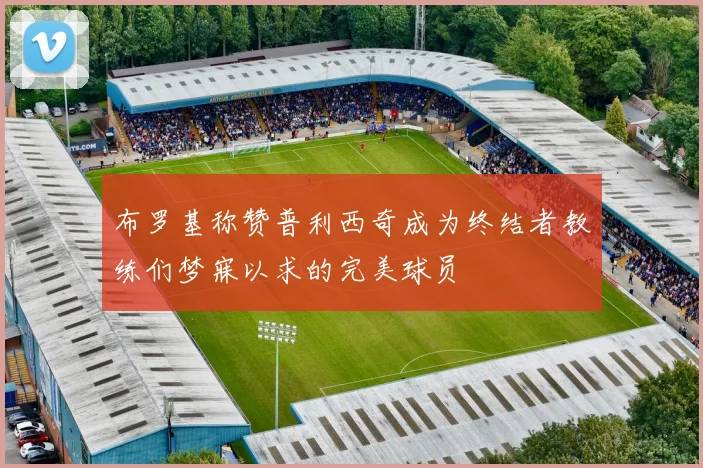 布罗基称赞普利西奇成为终结者教练们梦寐以求的完美球员