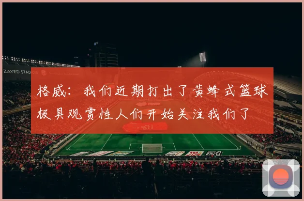格威：我们近期打出了黄蜂式篮球极具观赏性人们开始关注我们了