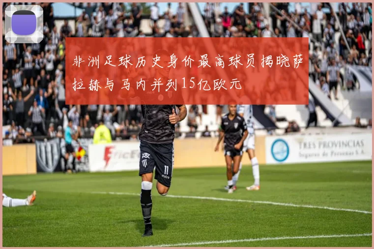 非洲足球历史身价最高球员揭晓萨拉赫与马内并列15亿欧元