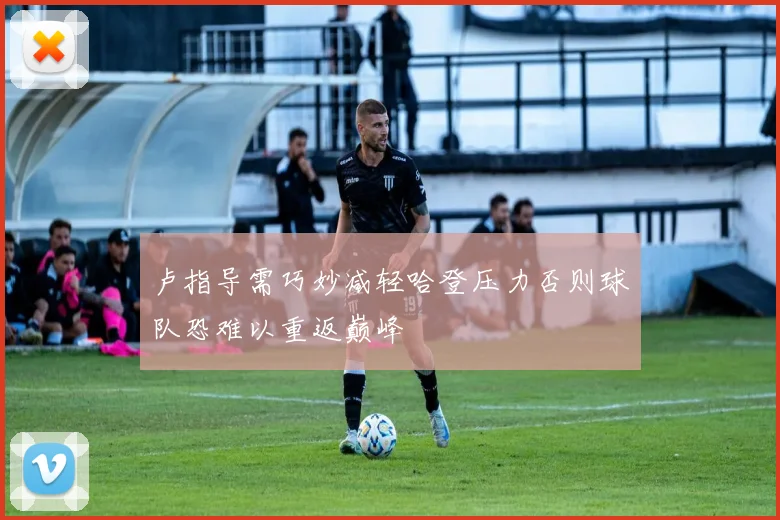 卢指导需巧妙减轻哈登压力否则球队恐难以重返巅峰