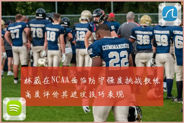 林葳在NCAA面临防守强度挑战教练高度评价其进攻技巧表现