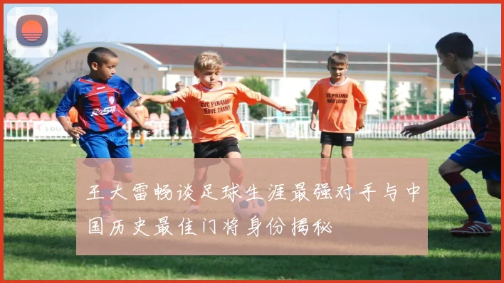 王大雷畅谈足球生涯最强对手与中国历史最佳门将身份揭秘