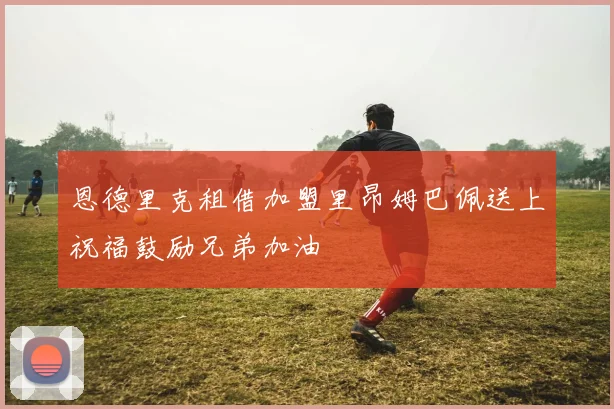恩德里克租借加盟里昂姆巴佩送上祝福鼓励兄弟加油