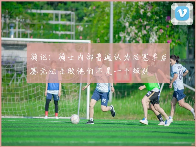 骑记：骑士内部普遍认为活塞季后赛无法击败他们不是一个级别