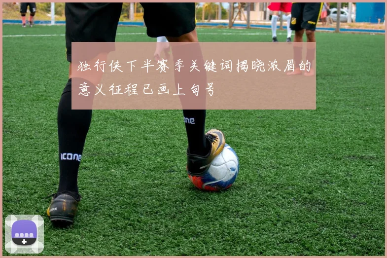 独行侠下半赛季关键词揭晓浓眉的意义征程已画上句号