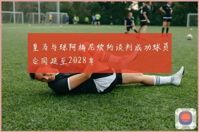 皇马与琼阿梅尼续约谈判成功球员合同延至2028年