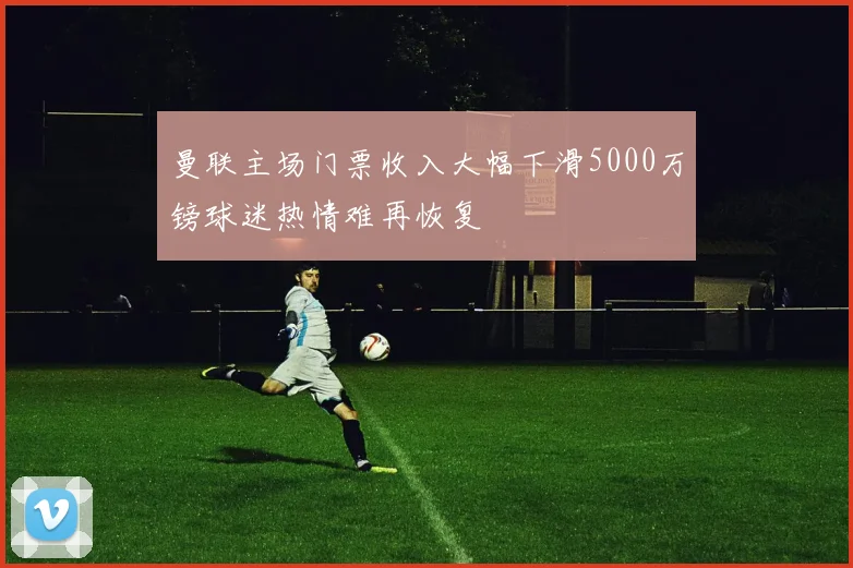 曼联主场门票收入大幅下滑5000万镑球迷热情难再恢复