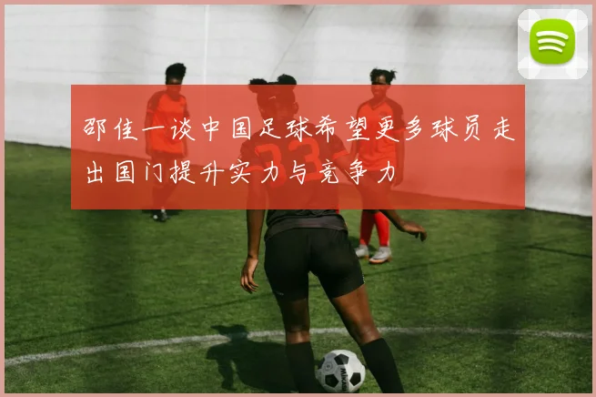 邵佳一谈中国足球希望更多球员走出国门提升实力与竞争力