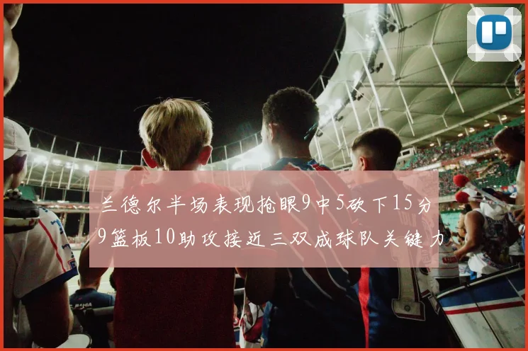 兰德尔半场表现抢眼9中5砍下15分9篮板10助攻接近三双成球队关键力量