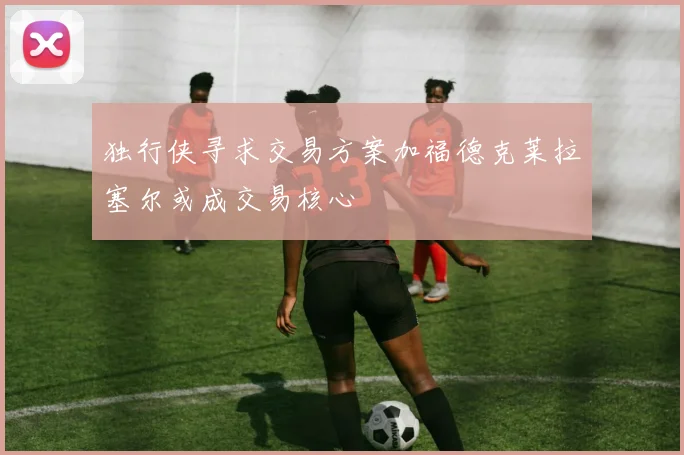 独行侠寻求交易方案加福德克莱拉塞尔或成交易核心