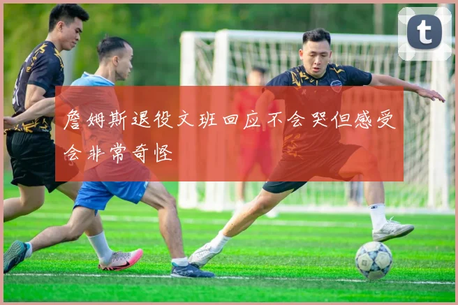 詹姆斯退役文班回应不会哭但感受会非常奇怪