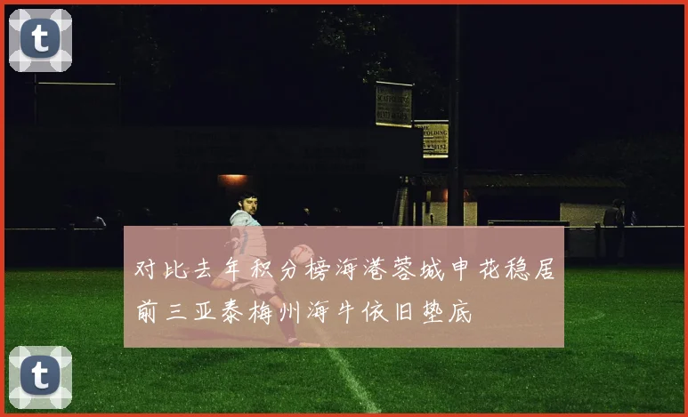 对比去年积分榜海港蓉城申花稳居前三亚泰梅州海牛依旧垫底