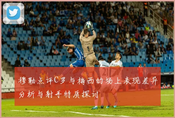 穆勒点评C罗与梅西的场上表现差异分析与射手特质探讨