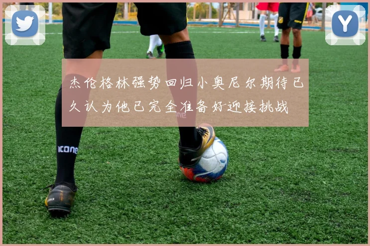 杰伦格林强势回归小奥尼尔期待已久认为他已完全准备好迎接挑战