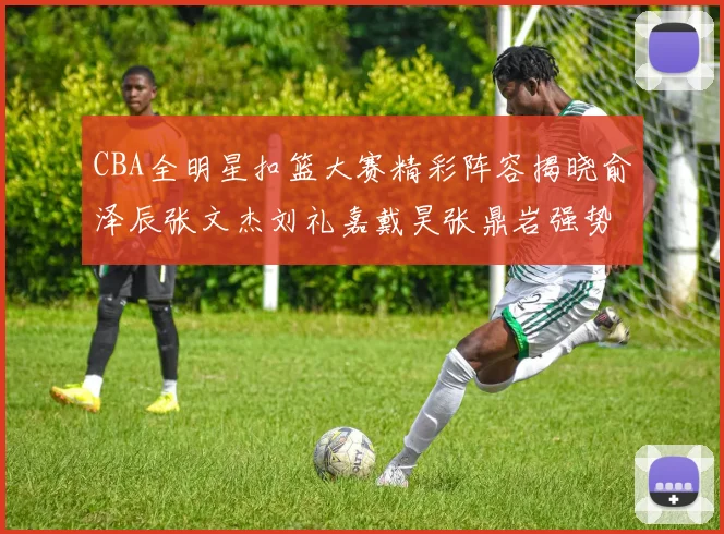 CBA全明星扣篮大赛精彩阵容揭晓俞泽辰张文杰刘礼嘉戴昊张鼎岩强势参赛