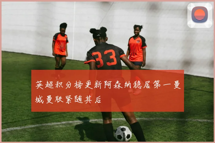 英超积分榜更新阿森纳稳居第一曼城曼联紧随其后