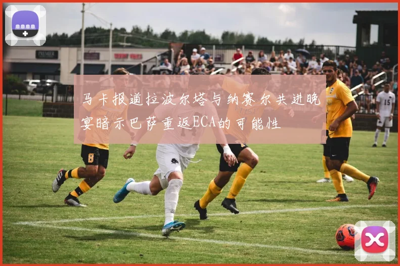 马卡报道拉波尔塔与纳赛尔共进晚宴暗示巴萨重返ECA的可能性