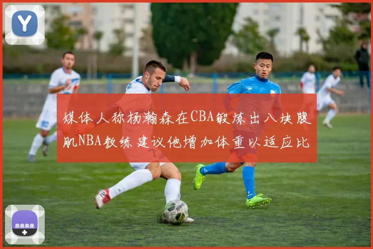 媒体人称杨瀚森在CBA锻炼出八块腹肌NBA教练建议他增加体重以适应比赛