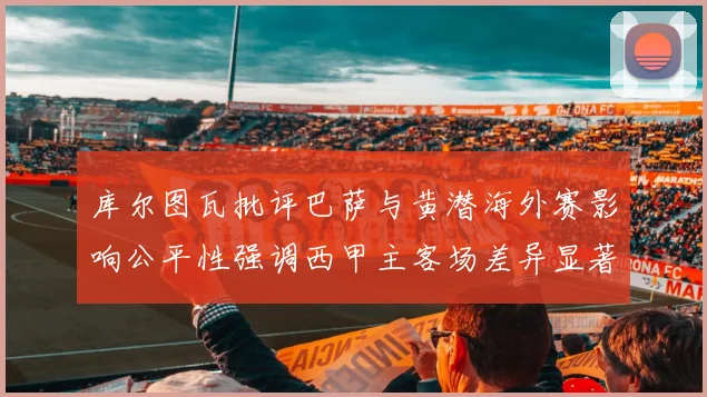 库尔图瓦批评巴萨与黄潜海外赛影响公平性强调西甲主客场差异显著